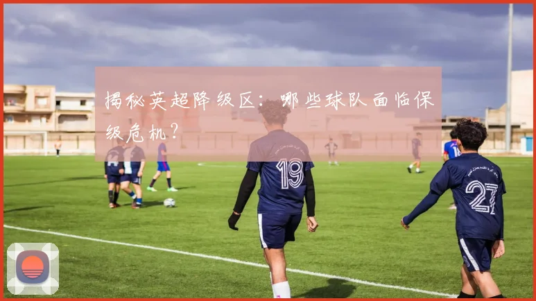 揭秘英超降级区：哪些球队面临保级危机？